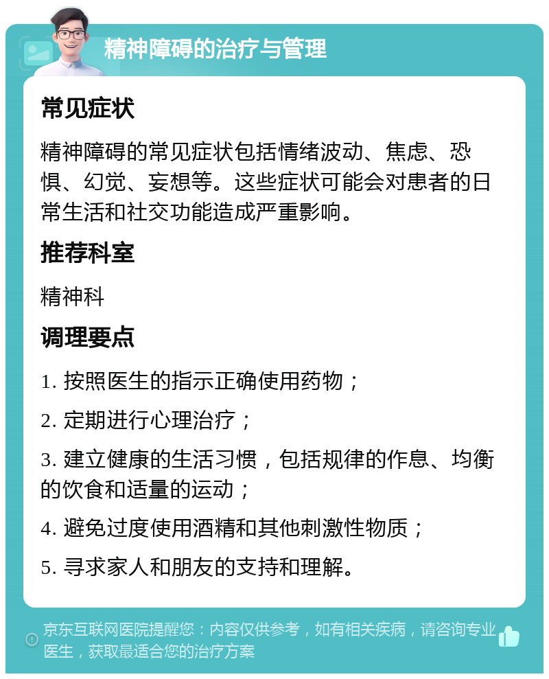 精神障碍的治疗与管理 常见症状 精神障碍的常见症状包括情绪波动、焦虑、恐惧、幻觉、妄想等。这些症状可能会对患者的日常生活和社交功能造成严重影响。 推荐科室 精神科 调理要点 1. 按照医生的指示正确使用药物； 2. 定期进行心理治疗； 3. 建立健康的生活习惯，包括规律的作息、均衡的饮食和适量的运动； 4. 避免过度使用酒精和其他刺激性物质； 5. 寻求家人和朋友的支持和理解。