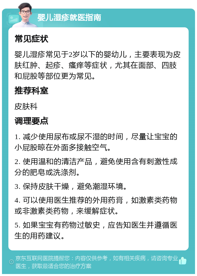 婴儿湿疹就医指南 常见症状 婴儿湿疹常见于2岁以下的婴幼儿，主要表现为皮肤红肿、起疹、瘙痒等症状，尤其在面部、四肢和屁股等部位更为常见。 推荐科室 皮肤科 调理要点 1. 减少使用尿布或尿不湿的时间，尽量让宝宝的小屁股晾在外面多接触空气。 2. 使用温和的清洁产品，避免使用含有刺激性成分的肥皂或洗涤剂。 3. 保持皮肤干燥，避免潮湿环境。 4. 可以使用医生推荐的外用药膏，如激素类药物或非激素类药物，来缓解症状。 5. 如果宝宝有药物过敏史，应告知医生并遵循医生的用药建议。