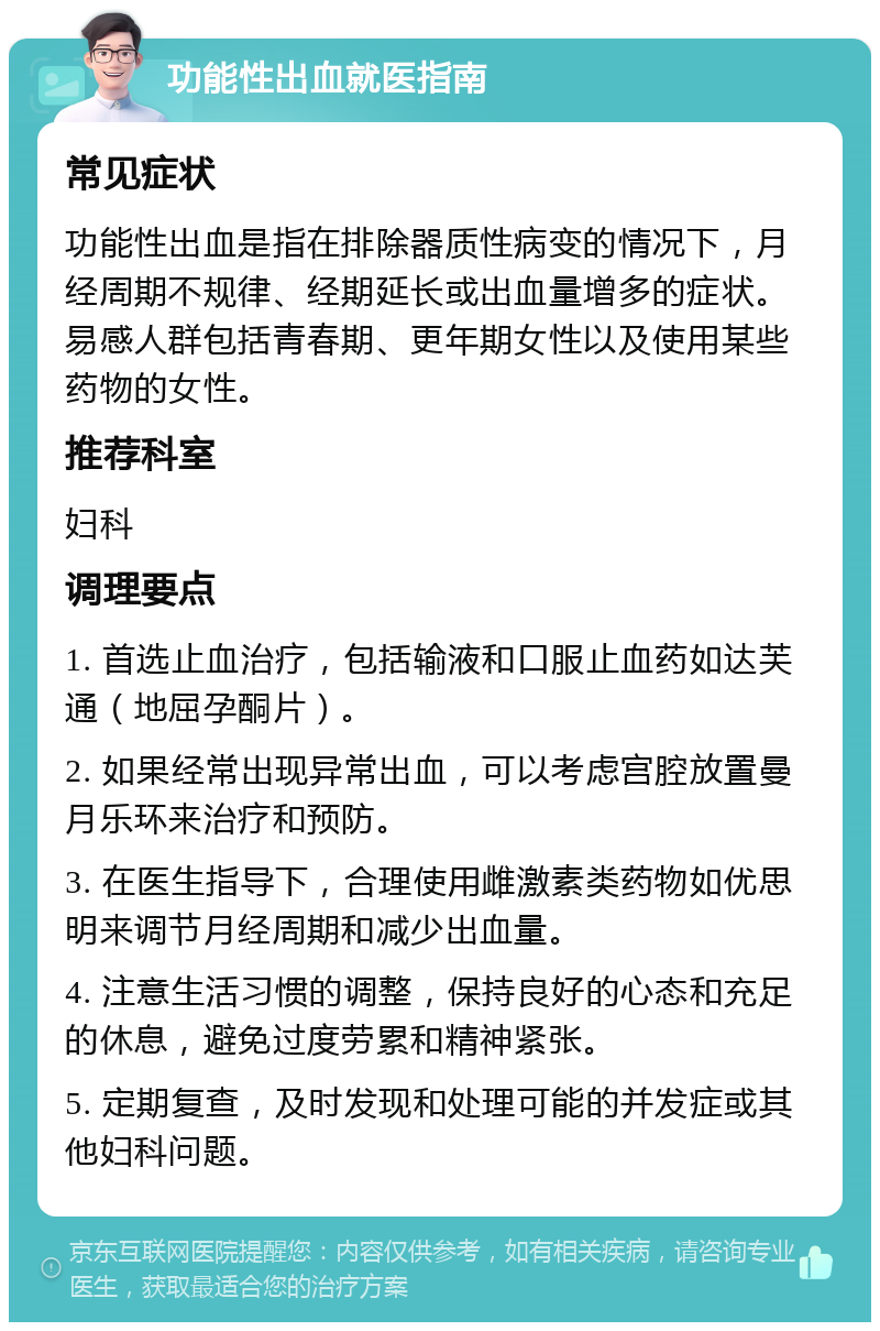 功能性出血就医指南 常见症状 功能性出血是指在排除器质性病变的情况下，月经周期不规律、经期延长或出血量增多的症状。易感人群包括青春期、更年期女性以及使用某些药物的女性。 推荐科室 妇科 调理要点 1. 首选止血治疗，包括输液和口服止血药如达芙通（地屈孕酮片）。 2. 如果经常出现异常出血，可以考虑宫腔放置曼月乐环来治疗和预防。 3. 在医生指导下，合理使用雌激素类药物如优思明来调节月经周期和减少出血量。 4. 注意生活习惯的调整，保持良好的心态和充足的休息，避免过度劳累和精神紧张。 5. 定期复查，及时发现和处理可能的并发症或其他妇科问题。