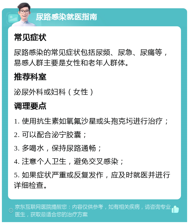 尿路感染就医指南 常见症状 尿路感染的常见症状包括尿频、尿急、尿痛等，易感人群主要是女性和老年人群体。 推荐科室 泌尿外科或妇科（女性） 调理要点 1. 使用抗生素如氧氟沙星或头孢克圬进行治疗； 2. 可以配合泌宁胶囊； 3. 多喝水，保持尿路通畅； 4. 注意个人卫生，避免交叉感染； 5. 如果症状严重或反复发作，应及时就医并进行详细检查。