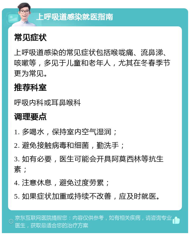 上呼吸道感染就医指南 常见症状 上呼吸道感染的常见症状包括喉咙痛、流鼻涕、咳嗽等，多见于儿童和老年人，尤其在冬春季节更为常见。 推荐科室 呼吸内科或耳鼻喉科 调理要点 1. 多喝水，保持室内空气湿润； 2. 避免接触病毒和细菌，勤洗手； 3. 如有必要，医生可能会开具阿莫西林等抗生素； 4. 注意休息，避免过度劳累； 5. 如果症状加重或持续不改善，应及时就医。