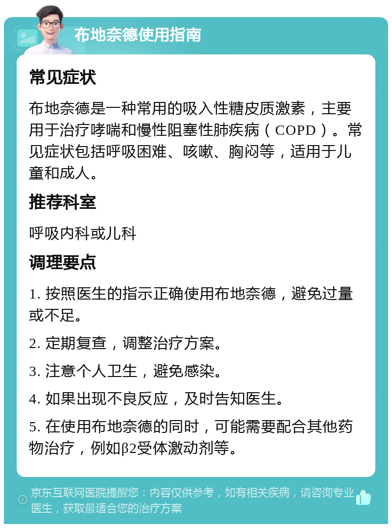 布地奈德使用指南 常见症状 布地奈德是一种常用的吸入性糖皮质激素，主要用于治疗哮喘和慢性阻塞性肺疾病（COPD）。常见症状包括呼吸困难、咳嗽、胸闷等，适用于儿童和成人。 推荐科室 呼吸内科或儿科 调理要点 1. 按照医生的指示正确使用布地奈德，避免过量或不足。 2. 定期复查，调整治疗方案。 3. 注意个人卫生，避免感染。 4. 如果出现不良反应，及时告知医生。 5. 在使用布地奈德的同时，可能需要配合其他药物治疗，例如β2受体激动剂等。