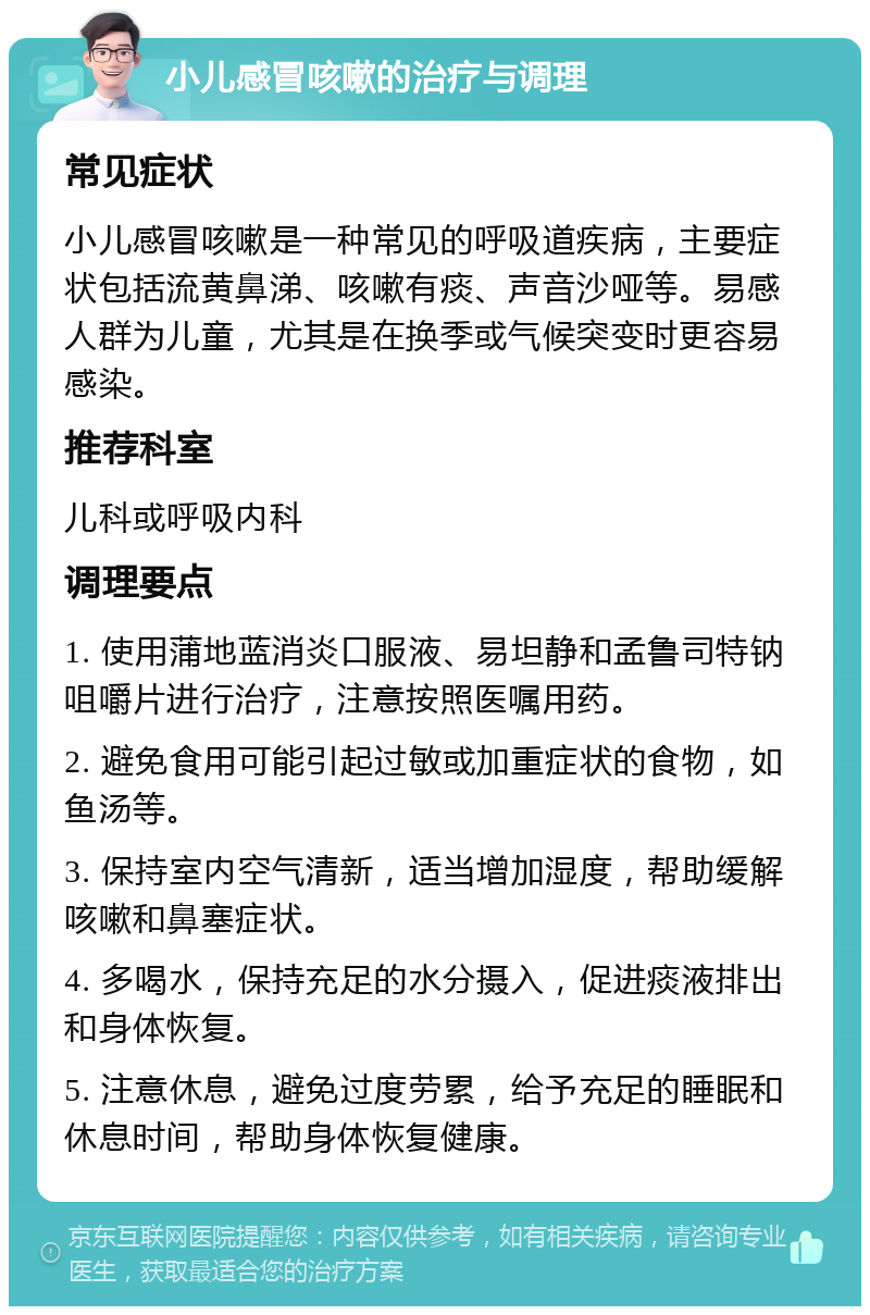 小儿感冒咳嗽的治疗与调理 常见症状 小儿感冒咳嗽是一种常见的呼吸道疾病，主要症状包括流黄鼻涕、咳嗽有痰、声音沙哑等。易感人群为儿童，尤其是在换季或气候突变时更容易感染。 推荐科室 儿科或呼吸内科 调理要点 1. 使用蒲地蓝消炎口服液、易坦静和孟鲁司特钠咀嚼片进行治疗，注意按照医嘱用药。 2. 避免食用可能引起过敏或加重症状的食物，如鱼汤等。 3. 保持室内空气清新，适当增加湿度，帮助缓解咳嗽和鼻塞症状。 4. 多喝水，保持充足的水分摄入，促进痰液排出和身体恢复。 5. 注意休息，避免过度劳累，给予充足的睡眠和休息时间，帮助身体恢复健康。