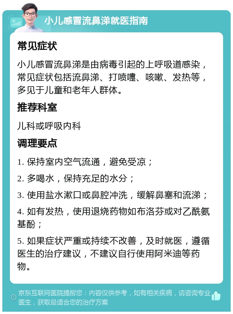 小儿感冒流鼻涕就医指南 常见症状 小儿感冒流鼻涕是由病毒引起的上呼吸道感染，常见症状包括流鼻涕、打喷嚏、咳嗽、发热等，多见于儿童和老年人群体。 推荐科室 儿科或呼吸内科 调理要点 1. 保持室内空气流通，避免受凉； 2. 多喝水，保持充足的水分； 3. 使用盐水漱口或鼻腔冲洗，缓解鼻塞和流涕； 4. 如有发热，使用退烧药物如布洛芬或对乙酰氨基酚； 5. 如果症状严重或持续不改善，及时就医，遵循医生的治疗建议，不建议自行使用阿米迪等药物。