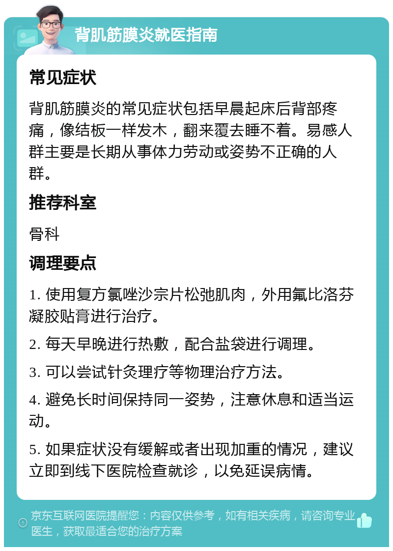 背肌筋膜炎就医指南 常见症状 背肌筋膜炎的常见症状包括早晨起床后背部疼痛，像结板一样发木，翻来覆去睡不着。易感人群主要是长期从事体力劳动或姿势不正确的人群。 推荐科室 骨科 调理要点 1. 使用复方氯唑沙宗片松弛肌肉，外用氟比洛芬凝胶贴膏进行治疗。 2. 每天早晚进行热敷，配合盐袋进行调理。 3. 可以尝试针灸理疗等物理治疗方法。 4. 避免长时间保持同一姿势，注意休息和适当运动。 5. 如果症状没有缓解或者出现加重的情况，建议立即到线下医院检查就诊，以免延误病情。