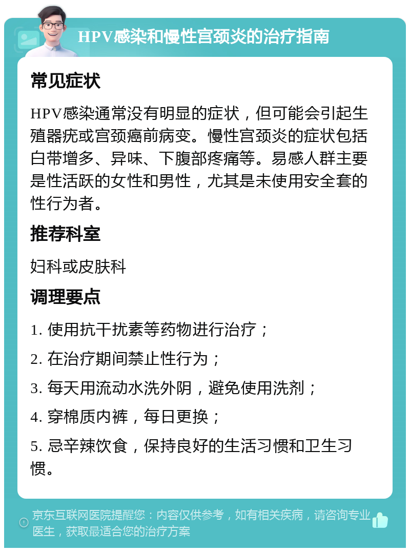 HPV感染和慢性宫颈炎的治疗指南 常见症状 HPV感染通常没有明显的症状，但可能会引起生殖器疣或宫颈癌前病变。慢性宫颈炎的症状包括白带增多、异味、下腹部疼痛等。易感人群主要是性活跃的女性和男性，尤其是未使用安全套的性行为者。 推荐科室 妇科或皮肤科 调理要点 1. 使用抗干扰素等药物进行治疗； 2. 在治疗期间禁止性行为； 3. 每天用流动水洗外阴，避免使用洗剂； 4. 穿棉质内裤，每日更换； 5. 忌辛辣饮食，保持良好的生活习惯和卫生习惯。