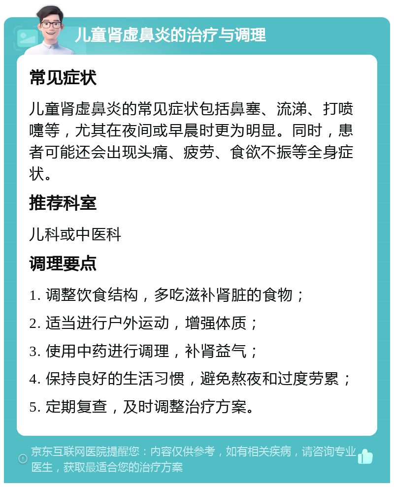 儿童肾虚鼻炎的治疗与调理 常见症状 儿童肾虚鼻炎的常见症状包括鼻塞、流涕、打喷嚏等，尤其在夜间或早晨时更为明显。同时，患者可能还会出现头痛、疲劳、食欲不振等全身症状。 推荐科室 儿科或中医科 调理要点 1. 调整饮食结构，多吃滋补肾脏的食物； 2. 适当进行户外运动，增强体质； 3. 使用中药进行调理，补肾益气； 4. 保持良好的生活习惯，避免熬夜和过度劳累； 5. 定期复查，及时调整治疗方案。