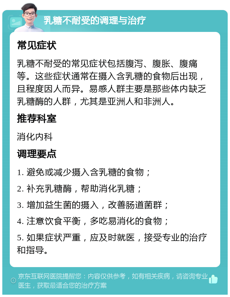 乳糖不耐受的调理与治疗 常见症状 乳糖不耐受的常见症状包括腹泻、腹胀、腹痛等。这些症状通常在摄入含乳糖的食物后出现，且程度因人而异。易感人群主要是那些体内缺乏乳糖酶的人群，尤其是亚洲人和非洲人。 推荐科室 消化内科 调理要点 1. 避免或减少摄入含乳糖的食物； 2. 补充乳糖酶，帮助消化乳糖； 3. 增加益生菌的摄入，改善肠道菌群； 4. 注意饮食平衡，多吃易消化的食物； 5. 如果症状严重，应及时就医，接受专业的治疗和指导。