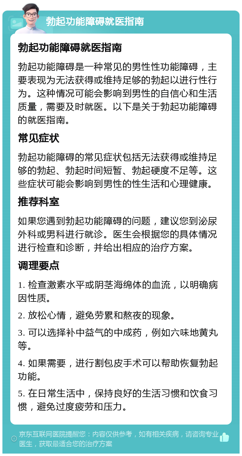 勃起功能障碍就医指南 勃起功能障碍就医指南 勃起功能障碍是一种常见的男性性功能障碍，主要表现为无法获得或维持足够的勃起以进行性行为。这种情况可能会影响到男性的自信心和生活质量，需要及时就医。以下是关于勃起功能障碍的就医指南。 常见症状 勃起功能障碍的常见症状包括无法获得或维持足够的勃起、勃起时间短暂、勃起硬度不足等。这些症状可能会影响到男性的性生活和心理健康。 推荐科室 如果您遇到勃起功能障碍的问题，建议您到泌尿外科或男科进行就诊。医生会根据您的具体情况进行检查和诊断，并给出相应的治疗方案。 调理要点 1. 检查激素水平或阴茎海绵体的血流，以明确病因性质。 2. 放松心情，避免劳累和熬夜的现象。 3. 可以选择补中益气的中成药，例如六味地黄丸等。 4. 如果需要，进行割包皮手术可以帮助恢复勃起功能。 5. 在日常生活中，保持良好的生活习惯和饮食习惯，避免过度疲劳和压力。