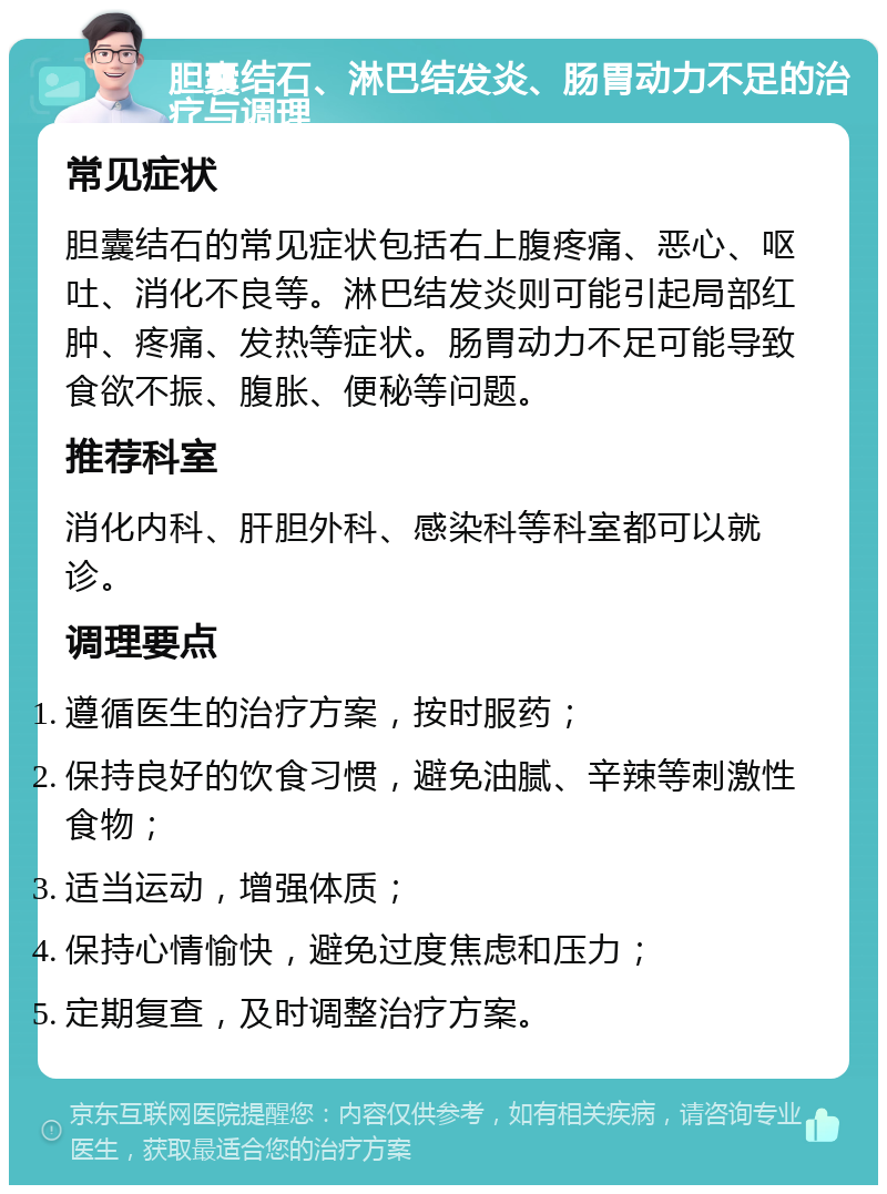 胆囊结石、淋巴结发炎、肠胃动力不足的治疗与调理 常见症状 胆囊结石的常见症状包括右上腹疼痛、恶心、呕吐、消化不良等。淋巴结发炎则可能引起局部红肿、疼痛、发热等症状。肠胃动力不足可能导致食欲不振、腹胀、便秘等问题。 推荐科室 消化内科、肝胆外科、感染科等科室都可以就诊。 调理要点 遵循医生的治疗方案，按时服药； 保持良好的饮食习惯，避免油腻、辛辣等刺激性食物； 适当运动，增强体质； 保持心情愉快，避免过度焦虑和压力； 定期复查，及时调整治疗方案。