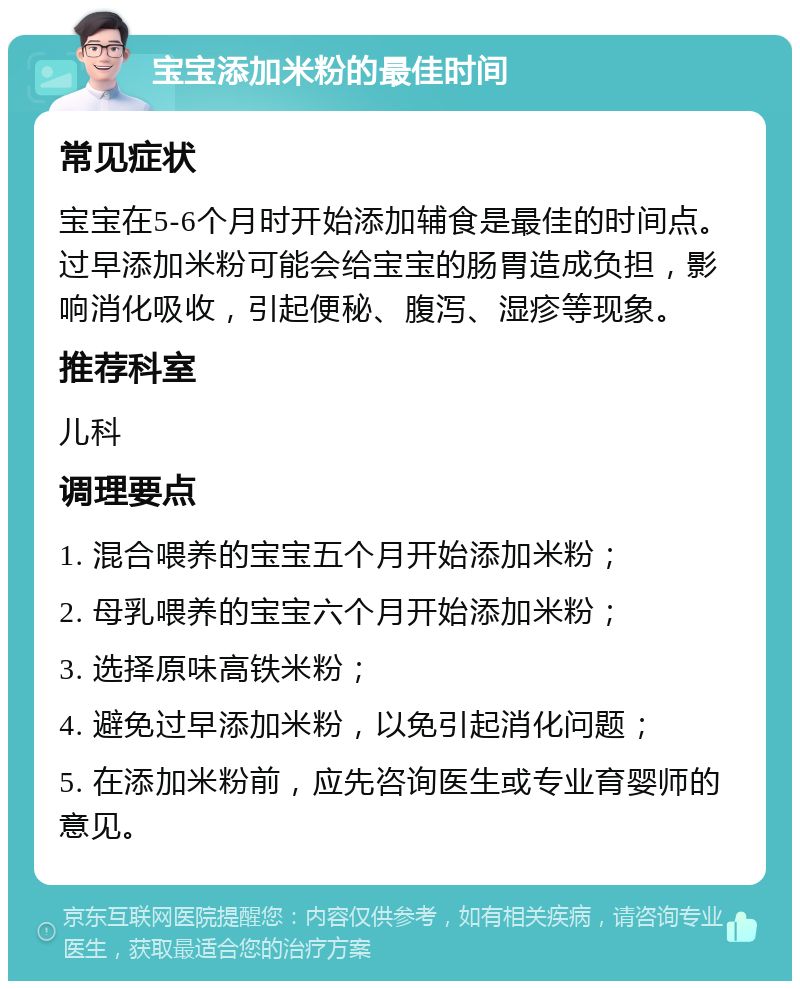 宝宝添加米粉的最佳时间 常见症状 宝宝在5-6个月时开始添加辅食是最佳的时间点。过早添加米粉可能会给宝宝的肠胃造成负担，影响消化吸收，引起便秘、腹泻、湿疹等现象。 推荐科室 儿科 调理要点 1. 混合喂养的宝宝五个月开始添加米粉； 2. 母乳喂养的宝宝六个月开始添加米粉； 3. 选择原味高铁米粉； 4. 避免过早添加米粉，以免引起消化问题； 5. 在添加米粉前，应先咨询医生或专业育婴师的意见。