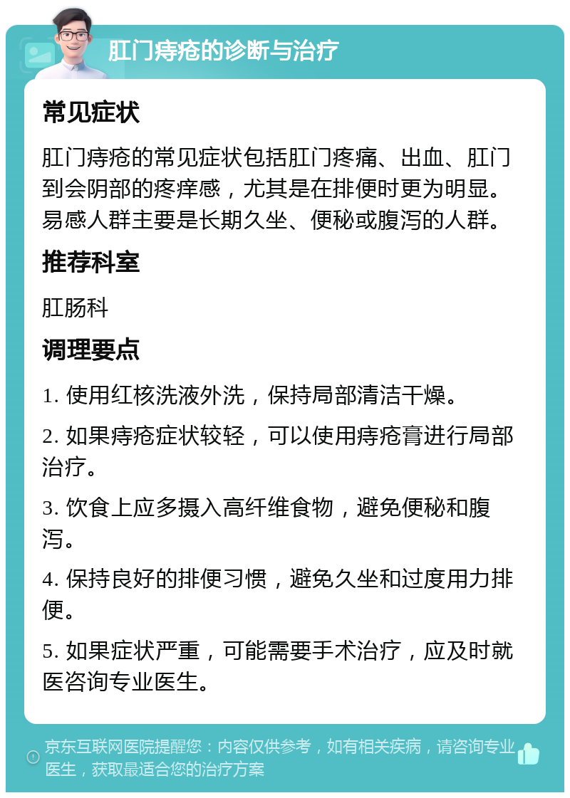 肛门痔疮的诊断与治疗 常见症状 肛门痔疮的常见症状包括肛门疼痛、出血、肛门到会阴部的疼痒感，尤其是在排便时更为明显。易感人群主要是长期久坐、便秘或腹泻的人群。 推荐科室 肛肠科 调理要点 1. 使用红核洗液外洗，保持局部清洁干燥。 2. 如果痔疮症状较轻，可以使用痔疮膏进行局部治疗。 3. 饮食上应多摄入高纤维食物，避免便秘和腹泻。 4. 保持良好的排便习惯，避免久坐和过度用力排便。 5. 如果症状严重，可能需要手术治疗，应及时就医咨询专业医生。