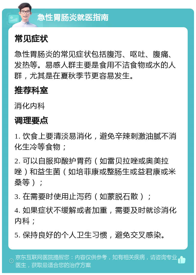 急性胃肠炎就医指南 常见症状 急性胃肠炎的常见症状包括腹泻、呕吐、腹痛、发热等。易感人群主要是食用不洁食物或水的人群，尤其是在夏秋季节更容易发生。 推荐科室 消化内科 调理要点 1. 饮食上要清淡易消化，避免辛辣刺激油腻不消化生冷等食物； 2. 可以自服抑酸护胃药（如雷贝拉唑或奥美拉唑）和益生菌（如培菲康或整肠生或益君康或米桑等）； 3. 在需要时使用止泻药（如蒙脱石散）； 4. 如果症状不缓解或者加重，需要及时就诊消化内科； 5. 保持良好的个人卫生习惯，避免交叉感染。