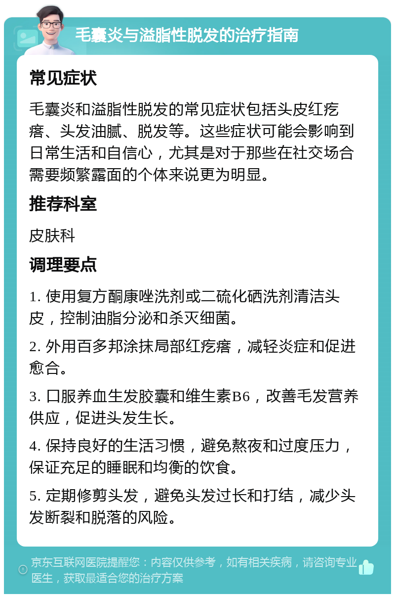 毛囊炎与溢脂性脱发的治疗指南 常见症状 毛囊炎和溢脂性脱发的常见症状包括头皮红疙瘩、头发油腻、脱发等。这些症状可能会影响到日常生活和自信心，尤其是对于那些在社交场合需要频繁露面的个体来说更为明显。 推荐科室 皮肤科 调理要点 1. 使用复方酮康唑洗剂或二硫化硒洗剂清洁头皮，控制油脂分泌和杀灭细菌。 2. 外用百多邦涂抹局部红疙瘩，减轻炎症和促进愈合。 3. 口服养血生发胶囊和维生素B6，改善毛发营养供应，促进头发生长。 4. 保持良好的生活习惯，避免熬夜和过度压力，保证充足的睡眠和均衡的饮食。 5. 定期修剪头发，避免头发过长和打结，减少头发断裂和脱落的风险。