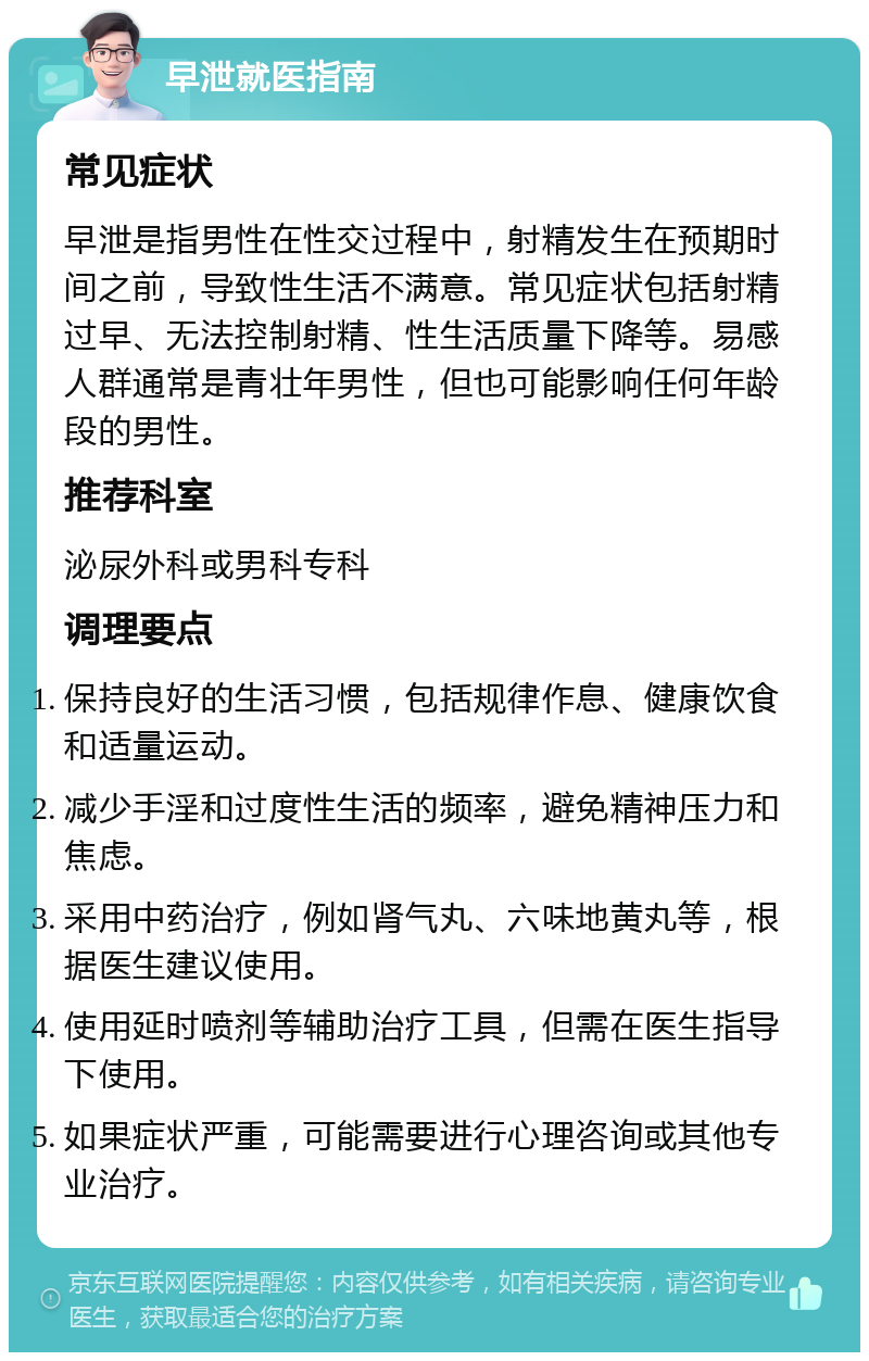 早泄就医指南 常见症状 早泄是指男性在性交过程中，射精发生在预期时间之前，导致性生活不满意。常见症状包括射精过早、无法控制射精、性生活质量下降等。易感人群通常是青壮年男性，但也可能影响任何年龄段的男性。 推荐科室 泌尿外科或男科专科 调理要点 保持良好的生活习惯，包括规律作息、健康饮食和适量运动。 减少手淫和过度性生活的频率，避免精神压力和焦虑。 采用中药治疗，例如肾气丸、六味地黄丸等，根据医生建议使用。 使用延时喷剂等辅助治疗工具，但需在医生指导下使用。 如果症状严重，可能需要进行心理咨询或其他专业治疗。