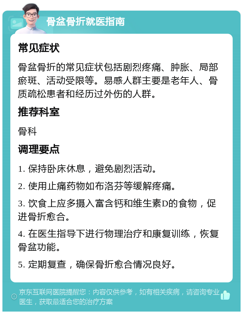 骨盆骨折就医指南 常见症状 骨盆骨折的常见症状包括剧烈疼痛、肿胀、局部瘀斑、活动受限等。易感人群主要是老年人、骨质疏松患者和经历过外伤的人群。 推荐科室 骨科 调理要点 1. 保持卧床休息，避免剧烈活动。 2. 使用止痛药物如布洛芬等缓解疼痛。 3. 饮食上应多摄入富含钙和维生素D的食物，促进骨折愈合。 4. 在医生指导下进行物理治疗和康复训练，恢复骨盆功能。 5. 定期复查，确保骨折愈合情况良好。