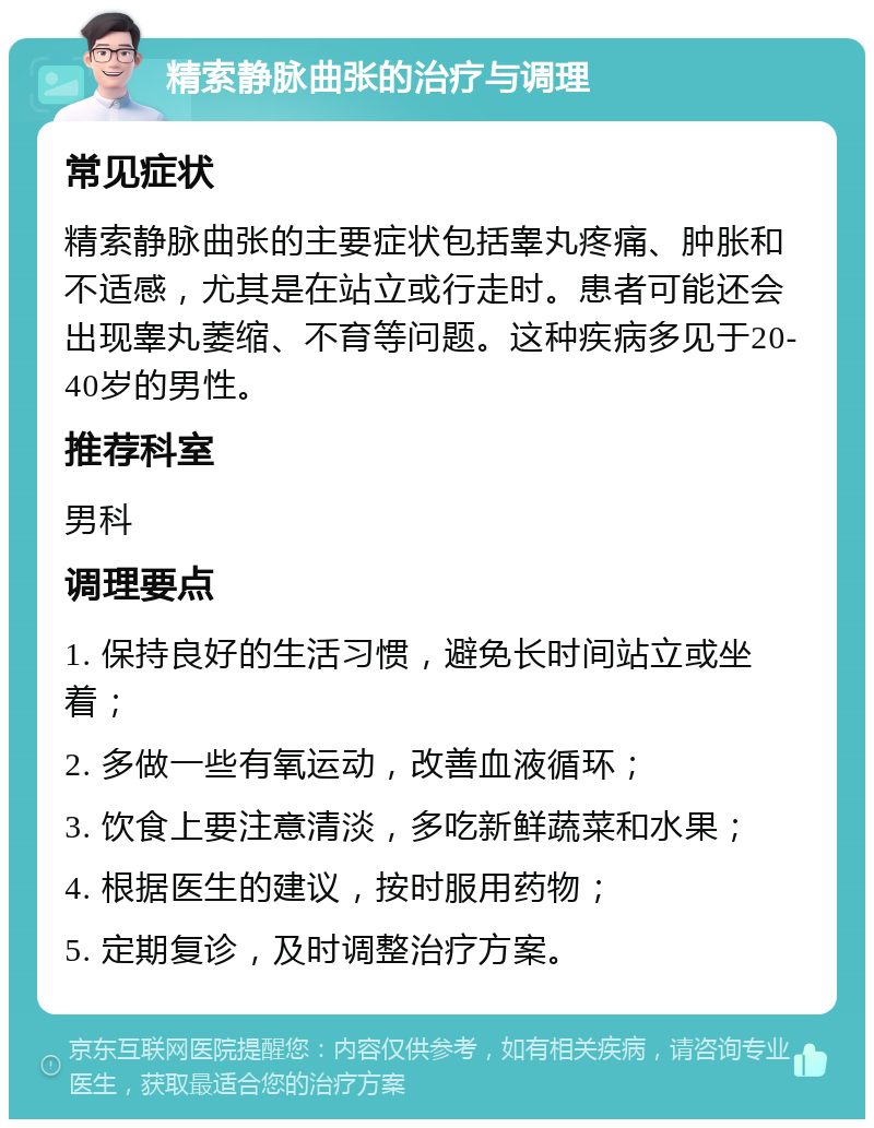 精索静脉曲张的治疗与调理 常见症状 精索静脉曲张的主要症状包括睾丸疼痛、肿胀和不适感，尤其是在站立或行走时。患者可能还会出现睾丸萎缩、不育等问题。这种疾病多见于20-40岁的男性。 推荐科室 男科 调理要点 1. 保持良好的生活习惯，避免长时间站立或坐着； 2. 多做一些有氧运动，改善血液循环； 3. 饮食上要注意清淡，多吃新鲜蔬菜和水果； 4. 根据医生的建议，按时服用药物； 5. 定期复诊，及时调整治疗方案。