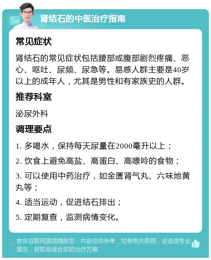 肾结石的中医治疗指南 常见症状 肾结石的常见症状包括腰部或腹部剧烈疼痛、恶心、呕吐、尿频、尿急等。易感人群主要是40岁以上的成年人，尤其是男性和有家族史的人群。 推荐科室 泌尿外科 调理要点 1. 多喝水，保持每天尿量在2000毫升以上； 2. 饮食上避免高盐、高蛋白、高嘌呤的食物； 3. 可以使用中药治疗，如金匮肾气丸、六味地黄丸等； 4. 适当运动，促进结石排出； 5. 定期复查，监测病情变化。