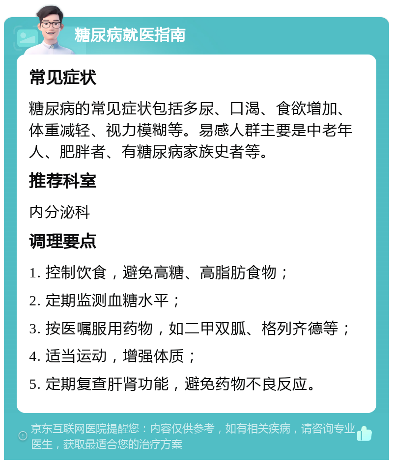 糖尿病就医指南 常见症状 糖尿病的常见症状包括多尿、口渴、食欲增加、体重减轻、视力模糊等。易感人群主要是中老年人、肥胖者、有糖尿病家族史者等。 推荐科室 内分泌科 调理要点 1. 控制饮食，避免高糖、高脂肪食物； 2. 定期监测血糖水平； 3. 按医嘱服用药物，如二甲双胍、格列齐德等； 4. 适当运动，增强体质； 5. 定期复查肝肾功能，避免药物不良反应。