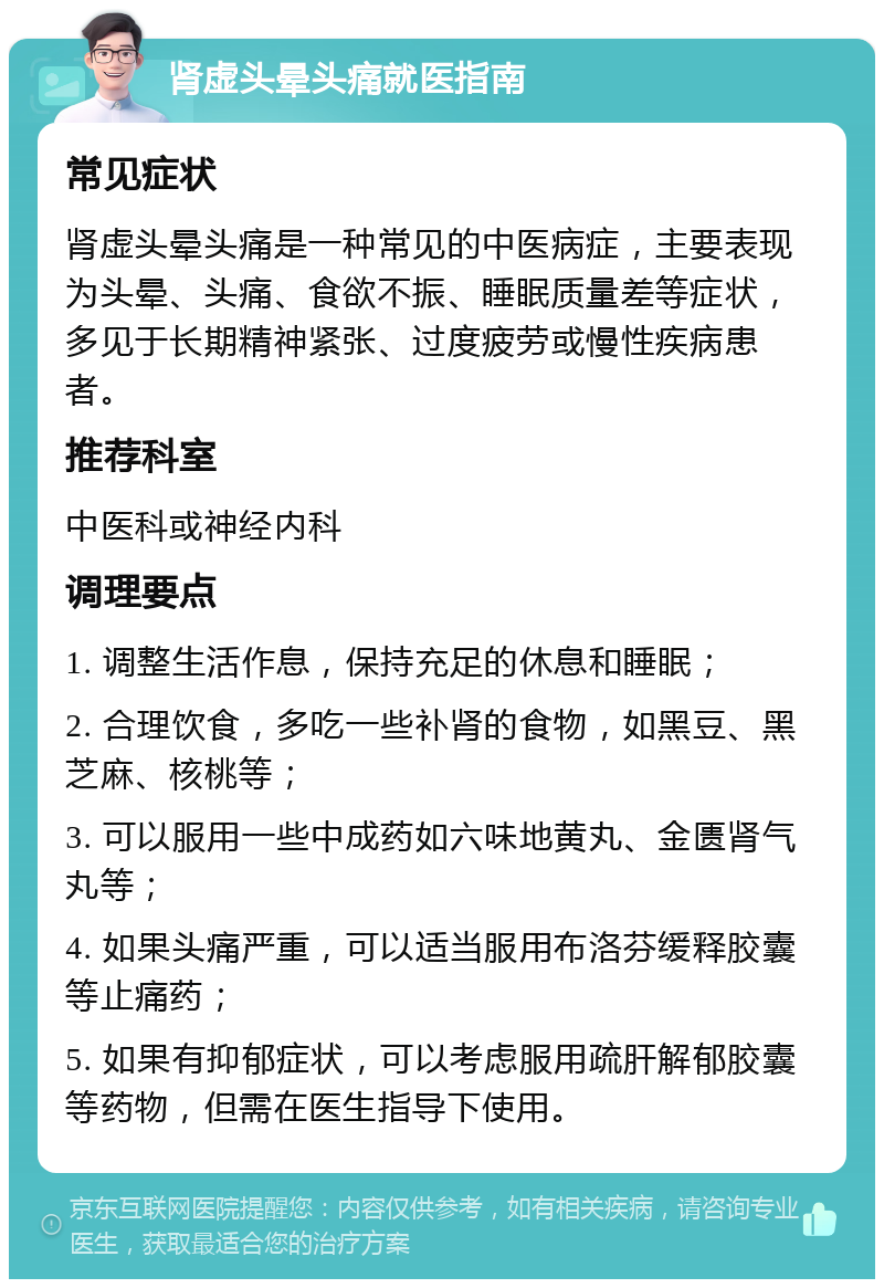 肾虚头晕头痛就医指南 常见症状 肾虚头晕头痛是一种常见的中医病症，主要表现为头晕、头痛、食欲不振、睡眠质量差等症状，多见于长期精神紧张、过度疲劳或慢性疾病患者。 推荐科室 中医科或神经内科 调理要点 1. 调整生活作息，保持充足的休息和睡眠； 2. 合理饮食，多吃一些补肾的食物，如黑豆、黑芝麻、核桃等； 3. 可以服用一些中成药如六味地黄丸、金匮肾气丸等； 4. 如果头痛严重，可以适当服用布洛芬缓释胶囊等止痛药； 5. 如果有抑郁症状，可以考虑服用疏肝解郁胶囊等药物，但需在医生指导下使用。