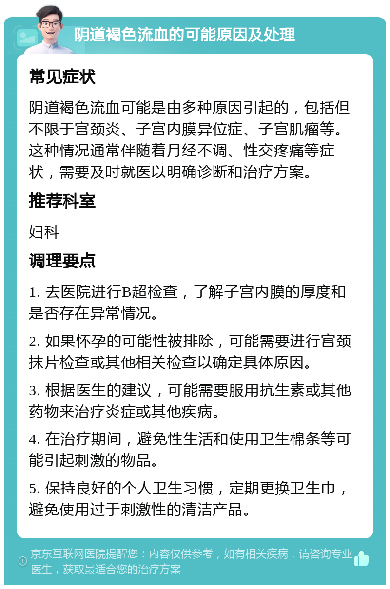 阴道褐色流血的可能原因及处理 常见症状 阴道褐色流血可能是由多种原因引起的，包括但不限于宫颈炎、子宫内膜异位症、子宫肌瘤等。这种情况通常伴随着月经不调、性交疼痛等症状，需要及时就医以明确诊断和治疗方案。 推荐科室 妇科 调理要点 1. 去医院进行B超检查，了解子宫内膜的厚度和是否存在异常情况。 2. 如果怀孕的可能性被排除，可能需要进行宫颈抹片检查或其他相关检查以确定具体原因。 3. 根据医生的建议，可能需要服用抗生素或其他药物来治疗炎症或其他疾病。 4. 在治疗期间，避免性生活和使用卫生棉条等可能引起刺激的物品。 5. 保持良好的个人卫生习惯，定期更换卫生巾，避免使用过于刺激性的清洁产品。