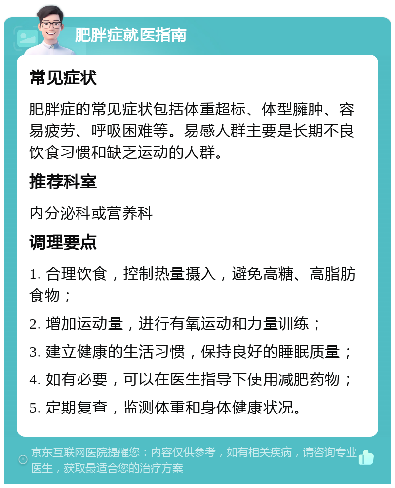 肥胖症就医指南 常见症状 肥胖症的常见症状包括体重超标、体型臃肿、容易疲劳、呼吸困难等。易感人群主要是长期不良饮食习惯和缺乏运动的人群。 推荐科室 内分泌科或营养科 调理要点 1. 合理饮食，控制热量摄入，避免高糖、高脂肪食物； 2. 增加运动量，进行有氧运动和力量训练； 3. 建立健康的生活习惯，保持良好的睡眠质量； 4. 如有必要，可以在医生指导下使用减肥药物； 5. 定期复查，监测体重和身体健康状况。