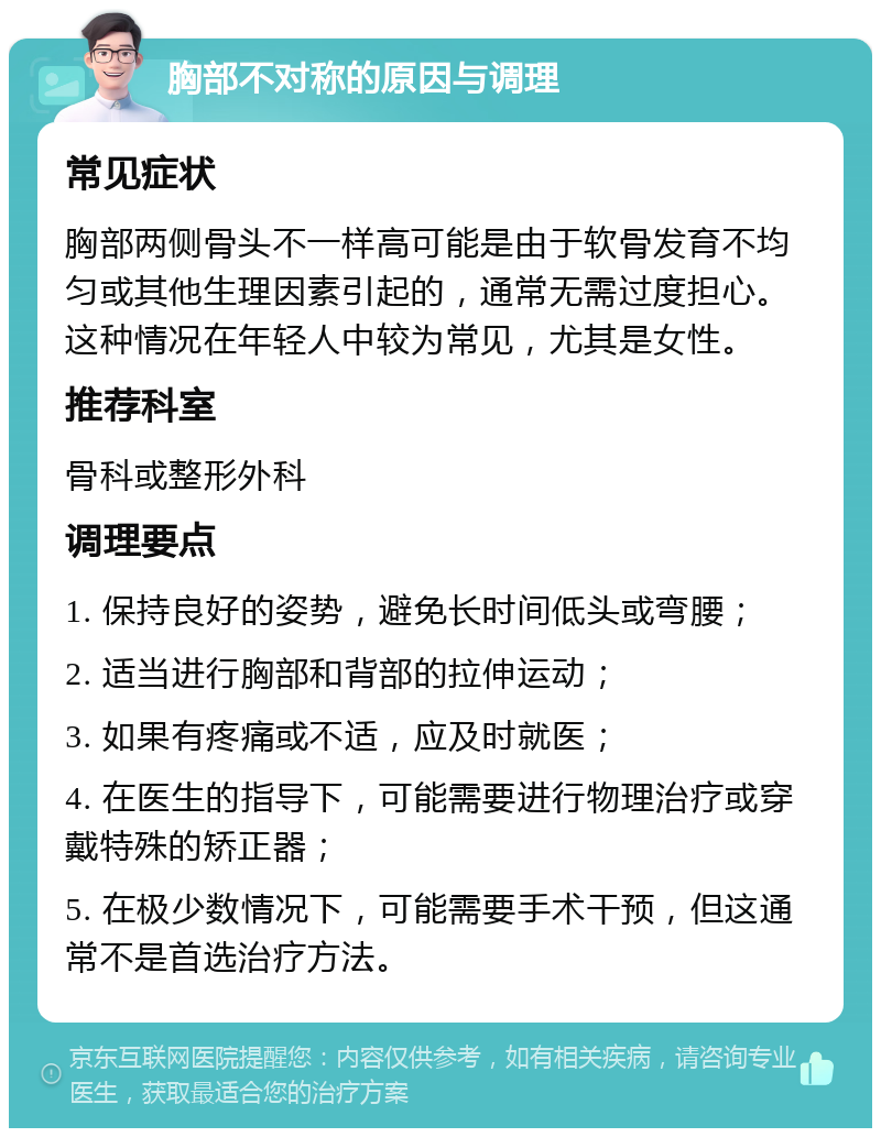 胸部不对称的原因与调理 常见症状 胸部两侧骨头不一样高可能是由于软骨发育不均匀或其他生理因素引起的，通常无需过度担心。这种情况在年轻人中较为常见，尤其是女性。 推荐科室 骨科或整形外科 调理要点 1. 保持良好的姿势，避免长时间低头或弯腰； 2. 适当进行胸部和背部的拉伸运动； 3. 如果有疼痛或不适，应及时就医； 4. 在医生的指导下，可能需要进行物理治疗或穿戴特殊的矫正器； 5. 在极少数情况下，可能需要手术干预，但这通常不是首选治疗方法。