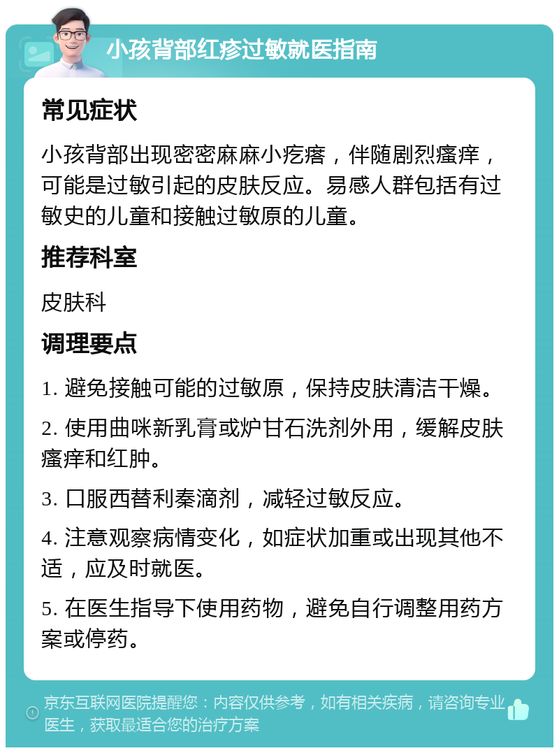 小孩背部红疹过敏就医指南 常见症状 小孩背部出现密密麻麻小疙瘩，伴随剧烈瘙痒，可能是过敏引起的皮肤反应。易感人群包括有过敏史的儿童和接触过敏原的儿童。 推荐科室 皮肤科 调理要点 1. 避免接触可能的过敏原，保持皮肤清洁干燥。 2. 使用曲咪新乳膏或炉甘石洗剂外用，缓解皮肤瘙痒和红肿。 3. 口服西替利秦滴剂，减轻过敏反应。 4. 注意观察病情变化，如症状加重或出现其他不适，应及时就医。 5. 在医生指导下使用药物，避免自行调整用药方案或停药。