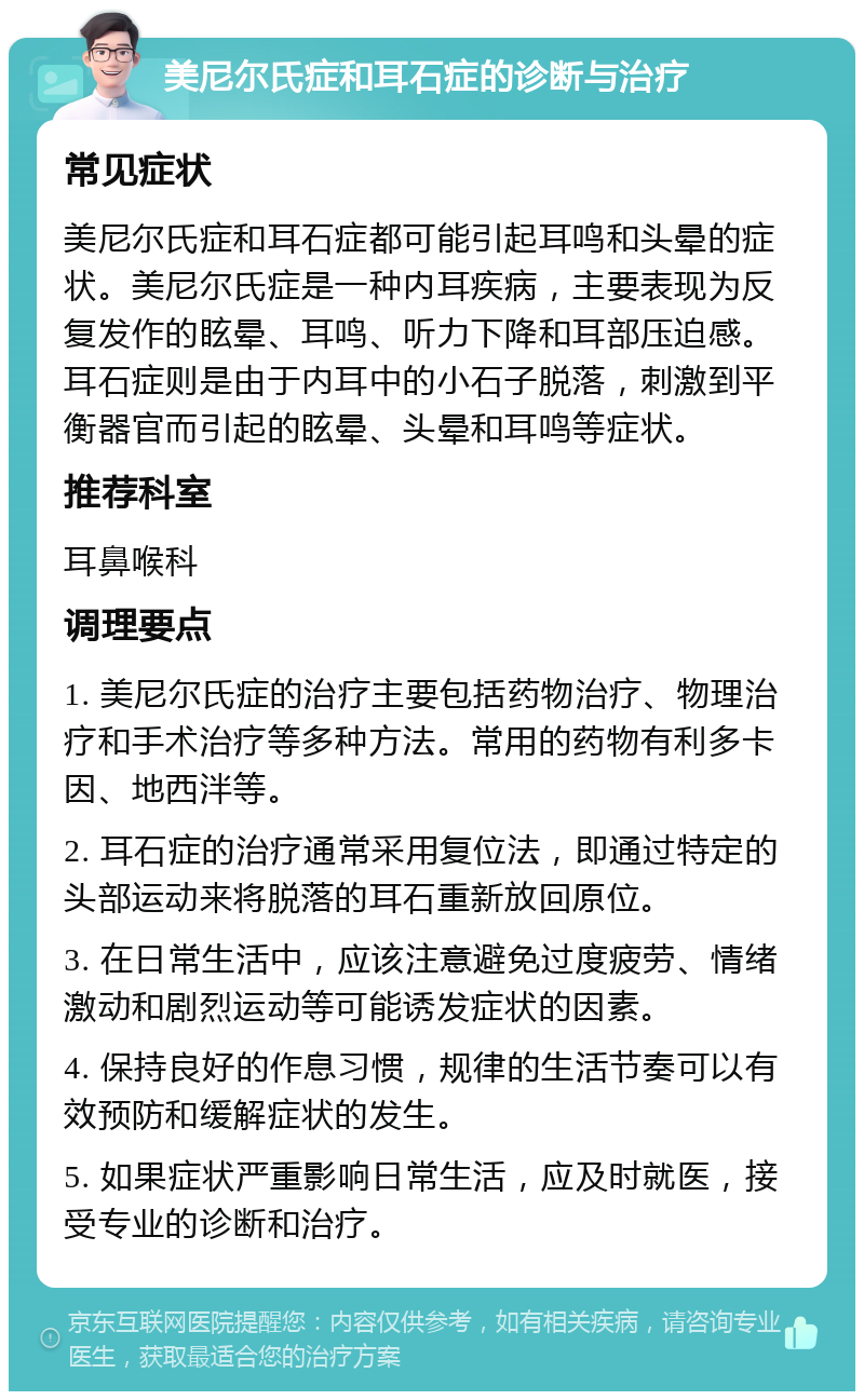 美尼尔氏症和耳石症的诊断与治疗 常见症状 美尼尔氏症和耳石症都可能引起耳鸣和头晕的症状。美尼尔氏症是一种内耳疾病，主要表现为反复发作的眩晕、耳鸣、听力下降和耳部压迫感。耳石症则是由于内耳中的小石子脱落，刺激到平衡器官而引起的眩晕、头晕和耳鸣等症状。 推荐科室 耳鼻喉科 调理要点 1. 美尼尔氏症的治疗主要包括药物治疗、物理治疗和手术治疗等多种方法。常用的药物有利多卡因、地西泮等。 2. 耳石症的治疗通常采用复位法，即通过特定的头部运动来将脱落的耳石重新放回原位。 3. 在日常生活中，应该注意避免过度疲劳、情绪激动和剧烈运动等可能诱发症状的因素。 4. 保持良好的作息习惯，规律的生活节奏可以有效预防和缓解症状的发生。 5. 如果症状严重影响日常生活，应及时就医，接受专业的诊断和治疗。