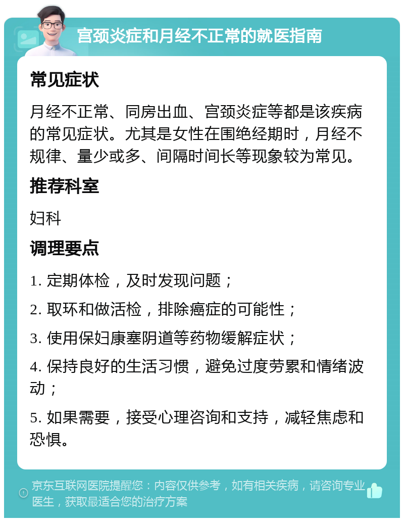 宫颈炎症和月经不正常的就医指南 常见症状 月经不正常、同房出血、宫颈炎症等都是该疾病的常见症状。尤其是女性在围绝经期时，月经不规律、量少或多、间隔时间长等现象较为常见。 推荐科室 妇科 调理要点 1. 定期体检，及时发现问题； 2. 取环和做活检，排除癌症的可能性； 3. 使用保妇康塞阴道等药物缓解症状； 4. 保持良好的生活习惯，避免过度劳累和情绪波动； 5. 如果需要，接受心理咨询和支持，减轻焦虑和恐惧。