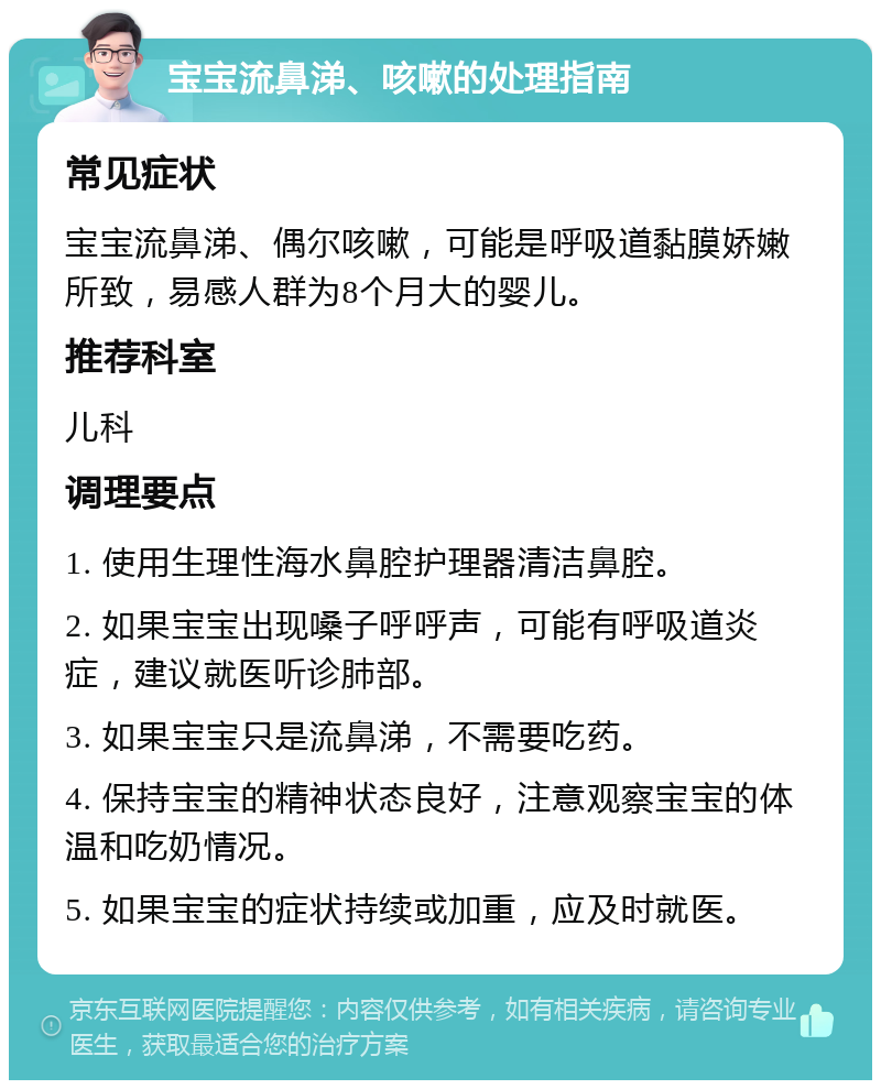 宝宝流鼻涕、咳嗽的处理指南 常见症状 宝宝流鼻涕、偶尔咳嗽，可能是呼吸道黏膜娇嫩所致，易感人群为8个月大的婴儿。 推荐科室 儿科 调理要点 1. 使用生理性海水鼻腔护理器清洁鼻腔。 2. 如果宝宝出现嗓子呼呼声，可能有呼吸道炎症，建议就医听诊肺部。 3. 如果宝宝只是流鼻涕，不需要吃药。 4. 保持宝宝的精神状态良好，注意观察宝宝的体温和吃奶情况。 5. 如果宝宝的症状持续或加重，应及时就医。