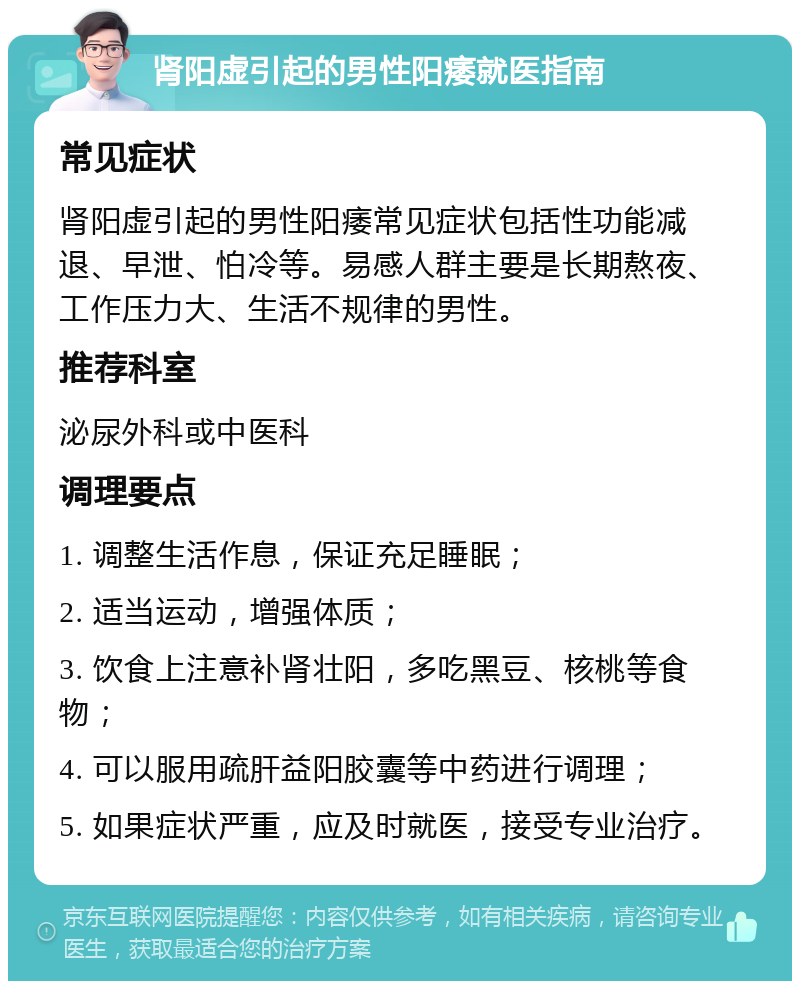 肾阳虚引起的男性阳痿就医指南 常见症状 肾阳虚引起的男性阳痿常见症状包括性功能减退、早泄、怕冷等。易感人群主要是长期熬夜、工作压力大、生活不规律的男性。 推荐科室 泌尿外科或中医科 调理要点 1. 调整生活作息，保证充足睡眠； 2. 适当运动，增强体质； 3. 饮食上注意补肾壮阳，多吃黑豆、核桃等食物； 4. 可以服用疏肝益阳胶囊等中药进行调理； 5. 如果症状严重，应及时就医，接受专业治疗。