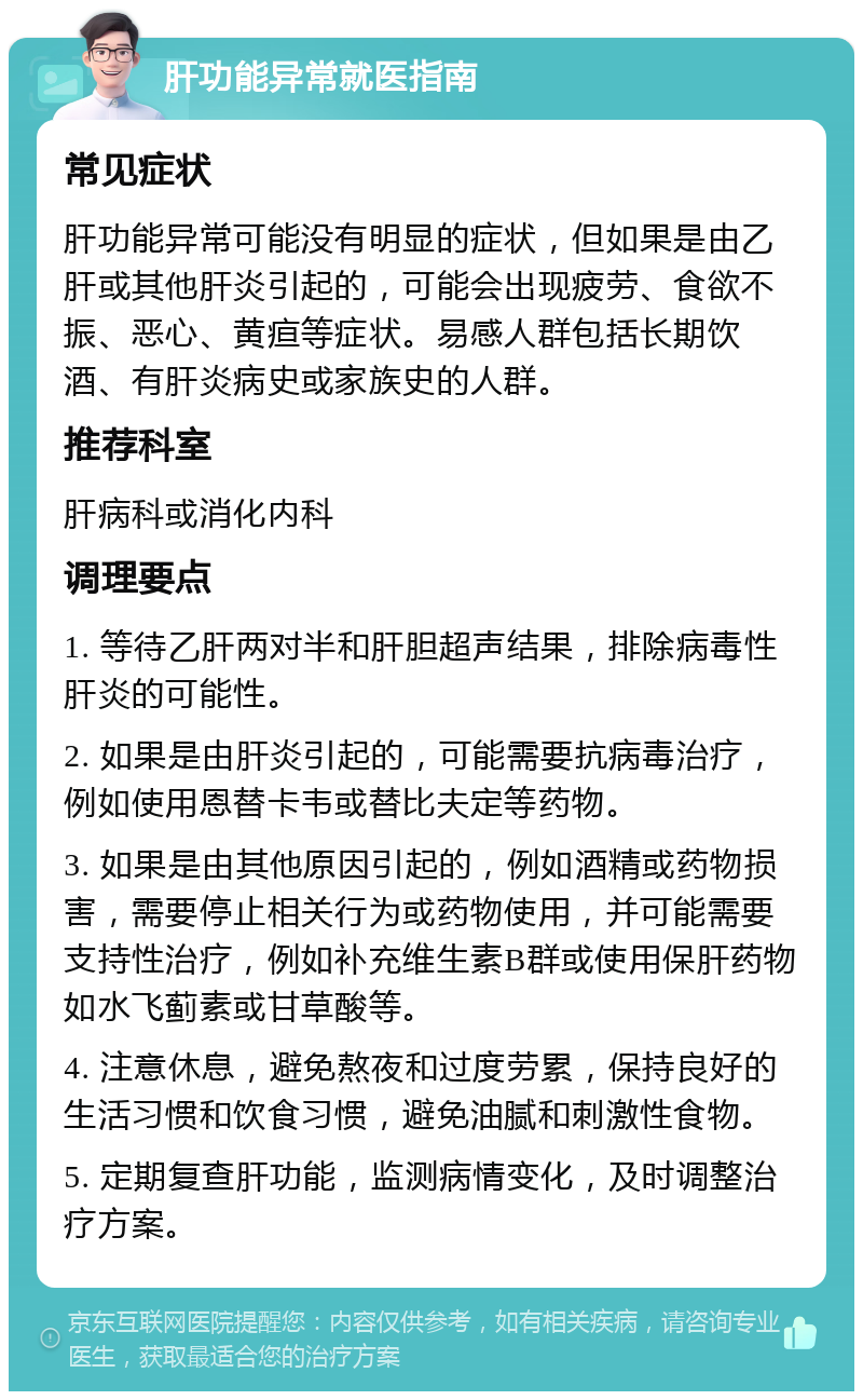 肝功能异常就医指南 常见症状 肝功能异常可能没有明显的症状，但如果是由乙肝或其他肝炎引起的，可能会出现疲劳、食欲不振、恶心、黄疸等症状。易感人群包括长期饮酒、有肝炎病史或家族史的人群。 推荐科室 肝病科或消化内科 调理要点 1. 等待乙肝两对半和肝胆超声结果，排除病毒性肝炎的可能性。 2. 如果是由肝炎引起的，可能需要抗病毒治疗，例如使用恩替卡韦或替比夫定等药物。 3. 如果是由其他原因引起的，例如酒精或药物损害，需要停止相关行为或药物使用，并可能需要支持性治疗，例如补充维生素B群或使用保肝药物如水飞蓟素或甘草酸等。 4. 注意休息，避免熬夜和过度劳累，保持良好的生活习惯和饮食习惯，避免油腻和刺激性食物。 5. 定期复查肝功能，监测病情变化，及时调整治疗方案。