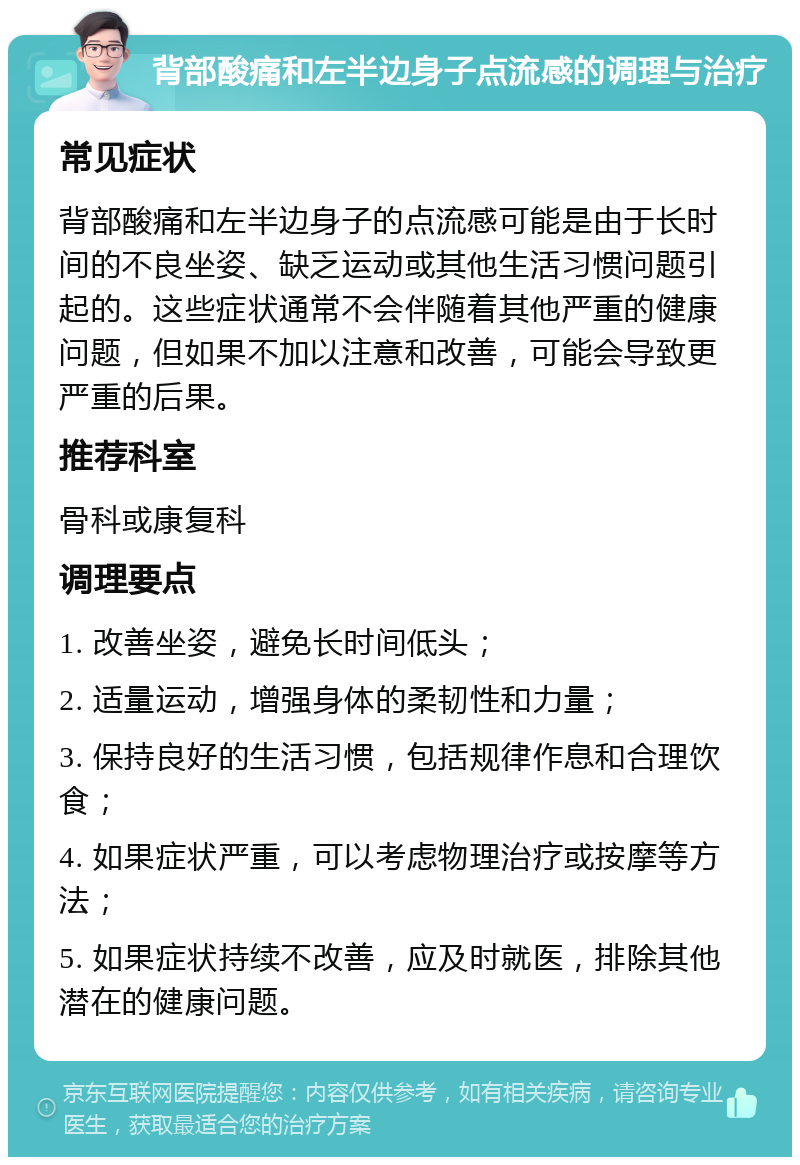 背部酸痛和左半边身子点流感的调理与治疗 常见症状 背部酸痛和左半边身子的点流感可能是由于长时间的不良坐姿、缺乏运动或其他生活习惯问题引起的。这些症状通常不会伴随着其他严重的健康问题，但如果不加以注意和改善，可能会导致更严重的后果。 推荐科室 骨科或康复科 调理要点 1. 改善坐姿，避免长时间低头； 2. 适量运动，增强身体的柔韧性和力量； 3. 保持良好的生活习惯，包括规律作息和合理饮食； 4. 如果症状严重，可以考虑物理治疗或按摩等方法； 5. 如果症状持续不改善，应及时就医，排除其他潜在的健康问题。