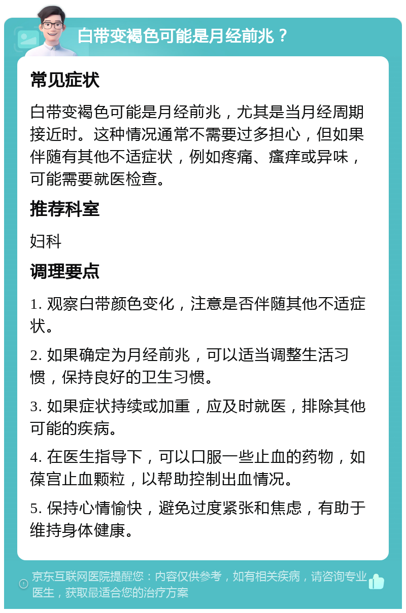 白带变褐色可能是月经前兆？ 常见症状 白带变褐色可能是月经前兆，尤其是当月经周期接近时。这种情况通常不需要过多担心，但如果伴随有其他不适症状，例如疼痛、瘙痒或异味，可能需要就医检查。 推荐科室 妇科 调理要点 1. 观察白带颜色变化，注意是否伴随其他不适症状。 2. 如果确定为月经前兆，可以适当调整生活习惯，保持良好的卫生习惯。 3. 如果症状持续或加重，应及时就医，排除其他可能的疾病。 4. 在医生指导下，可以口服一些止血的药物，如葆宫止血颗粒，以帮助控制出血情况。 5. 保持心情愉快，避免过度紧张和焦虑，有助于维持身体健康。