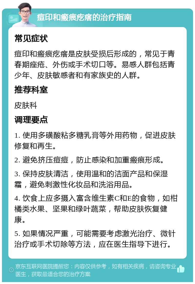 痘印和瘢痕疙瘩的治疗指南 常见症状 痘印和瘢痕疙瘩是皮肤受损后形成的，常见于青春期痤疮、外伤或手术切口等。易感人群包括青少年、皮肤敏感者和有家族史的人群。 推荐科室 皮肤科 调理要点 1. 使用多磺酸粘多糖乳膏等外用药物，促进皮肤修复和再生。 2. 避免挤压痘痘，防止感染和加重瘢痕形成。 3. 保持皮肤清洁，使用温和的洁面产品和保湿霜，避免刺激性化妆品和洗浴用品。 4. 饮食上应多摄入富含维生素C和E的食物，如柑橘类水果、坚果和绿叶蔬菜，帮助皮肤恢复健康。 5. 如果情况严重，可能需要考虑激光治疗、微针治疗或手术切除等方法，应在医生指导下进行。