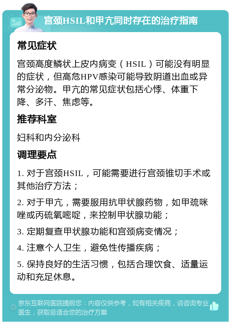 宫颈HSIL和甲亢同时存在的治疗指南 常见症状 宫颈高度鳞状上皮内病变（HSIL）可能没有明显的症状，但高危HPV感染可能导致阴道出血或异常分泌物。甲亢的常见症状包括心悸、体重下降、多汗、焦虑等。 推荐科室 妇科和内分泌科 调理要点 1. 对于宫颈HSIL，可能需要进行宫颈锥切手术或其他治疗方法； 2. 对于甲亢，需要服用抗甲状腺药物，如甲巯咪唑或丙硫氧嘧啶，来控制甲状腺功能； 3. 定期复查甲状腺功能和宫颈病变情况； 4. 注意个人卫生，避免性传播疾病； 5. 保持良好的生活习惯，包括合理饮食、适量运动和充足休息。