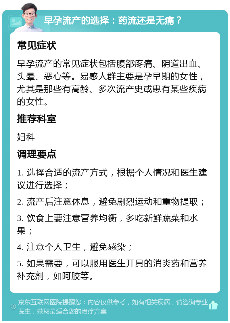 早孕流产的选择：药流还是无痛？ 常见症状 早孕流产的常见症状包括腹部疼痛、阴道出血、头晕、恶心等。易感人群主要是孕早期的女性，尤其是那些有高龄、多次流产史或患有某些疾病的女性。 推荐科室 妇科 调理要点 1. 选择合适的流产方式，根据个人情况和医生建议进行选择； 2. 流产后注意休息，避免剧烈运动和重物提取； 3. 饮食上要注意营养均衡，多吃新鲜蔬菜和水果； 4. 注意个人卫生，避免感染； 5. 如果需要，可以服用医生开具的消炎药和营养补充剂，如阿胶等。