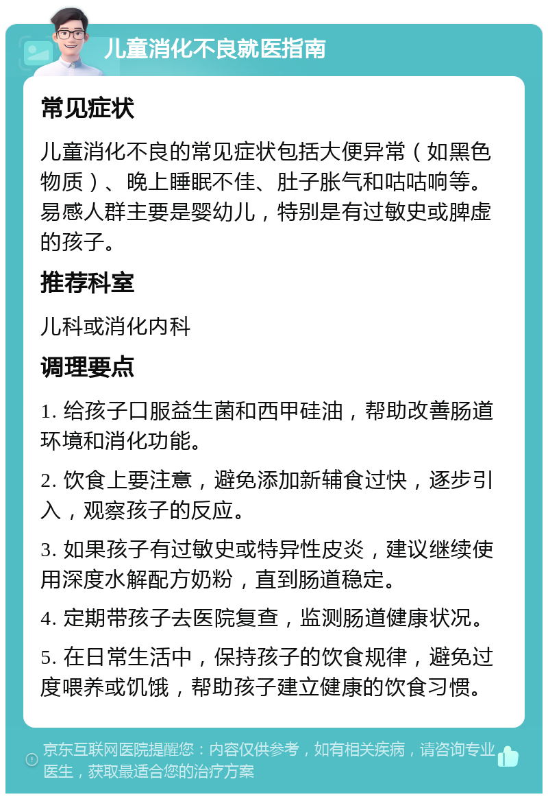 儿童消化不良就医指南 常见症状 儿童消化不良的常见症状包括大便异常（如黑色物质）、晚上睡眠不佳、肚子胀气和咕咕响等。易感人群主要是婴幼儿，特别是有过敏史或脾虚的孩子。 推荐科室 儿科或消化内科 调理要点 1. 给孩子口服益生菌和西甲硅油，帮助改善肠道环境和消化功能。 2. 饮食上要注意，避免添加新辅食过快，逐步引入，观察孩子的反应。 3. 如果孩子有过敏史或特异性皮炎，建议继续使用深度水解配方奶粉，直到肠道稳定。 4. 定期带孩子去医院复查，监测肠道健康状况。 5. 在日常生活中，保持孩子的饮食规律，避免过度喂养或饥饿，帮助孩子建立健康的饮食习惯。