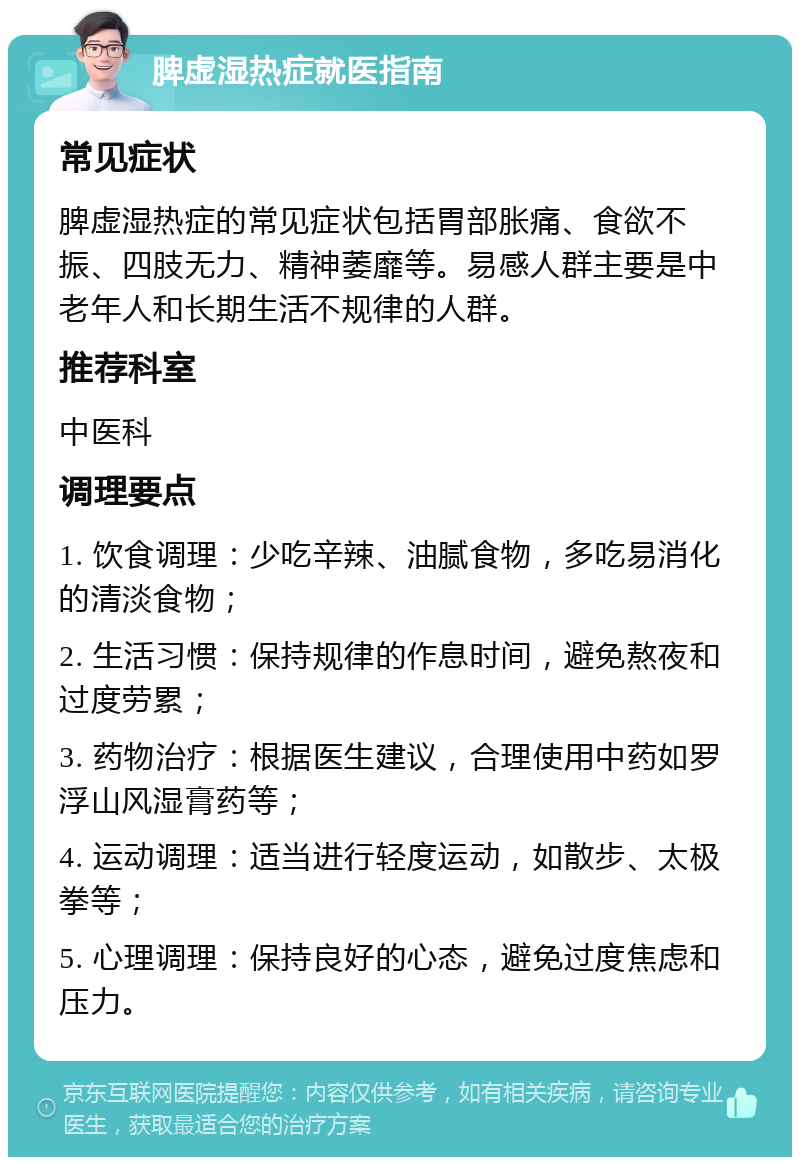 脾虚湿热症就医指南 常见症状 脾虚湿热症的常见症状包括胃部胀痛、食欲不振、四肢无力、精神萎靡等。易感人群主要是中老年人和长期生活不规律的人群。 推荐科室 中医科 调理要点 1. 饮食调理：少吃辛辣、油腻食物，多吃易消化的清淡食物； 2. 生活习惯：保持规律的作息时间，避免熬夜和过度劳累； 3. 药物治疗：根据医生建议，合理使用中药如罗浮山风湿膏药等； 4. 运动调理：适当进行轻度运动，如散步、太极拳等； 5. 心理调理：保持良好的心态，避免过度焦虑和压力。