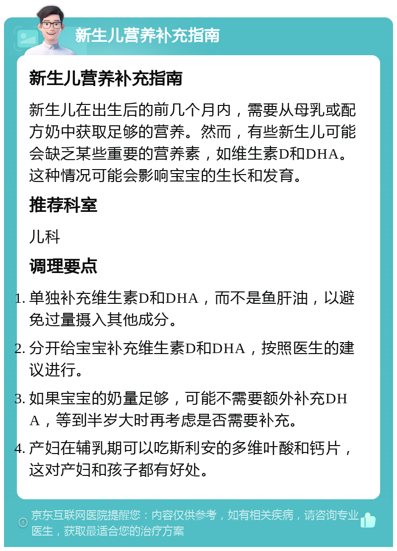 新生儿营养补充指南 新生儿营养补充指南 新生儿在出生后的前几个月内，需要从母乳或配方奶中获取足够的营养。然而，有些新生儿可能会缺乏某些重要的营养素，如维生素D和DHA。这种情况可能会影响宝宝的生长和发育。 推荐科室 儿科 调理要点 单独补充维生素D和DHA，而不是鱼肝油，以避免过量摄入其他成分。 分开给宝宝补充维生素D和DHA，按照医生的建议进行。 如果宝宝的奶量足够，可能不需要额外补充DHA，等到半岁大时再考虑是否需要补充。 产妇在辅乳期可以吃斯利安的多维叶酸和钙片，这对产妇和孩子都有好处。