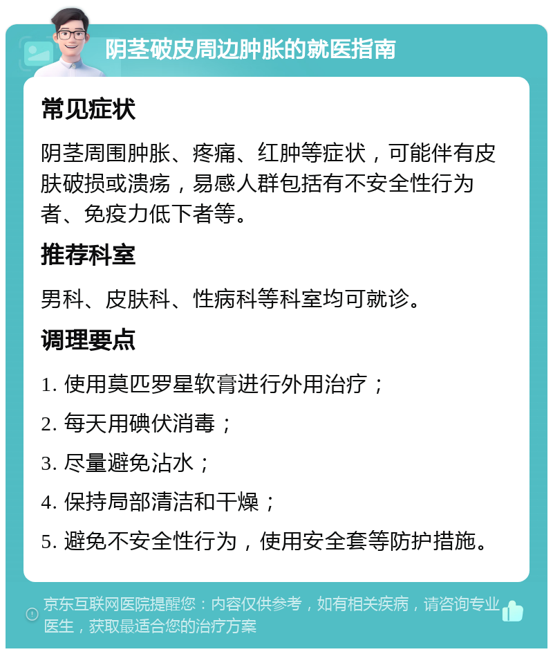 阴茎破皮周边肿胀的就医指南 常见症状 阴茎周围肿胀、疼痛、红肿等症状，可能伴有皮肤破损或溃疡，易感人群包括有不安全性行为者、免疫力低下者等。 推荐科室 男科、皮肤科、性病科等科室均可就诊。 调理要点 1. 使用莫匹罗星软膏进行外用治疗； 2. 每天用碘伏消毒； 3. 尽量避免沾水； 4. 保持局部清洁和干燥； 5. 避免不安全性行为，使用安全套等防护措施。