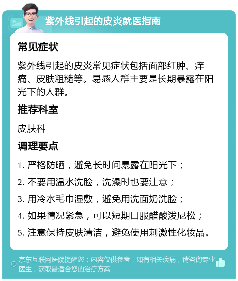 紫外线引起的皮炎就医指南 常见症状 紫外线引起的皮炎常见症状包括面部红肿、痒痛、皮肤粗糙等。易感人群主要是长期暴露在阳光下的人群。 推荐科室 皮肤科 调理要点 1. 严格防晒，避免长时间暴露在阳光下； 2. 不要用温水洗脸，洗澡时也要注意； 3. 用冷水毛巾湿敷，避免用洗面奶洗脸； 4. 如果情况紧急，可以短期口服醋酸泼尼松； 5. 注意保持皮肤清洁，避免使用刺激性化妆品。