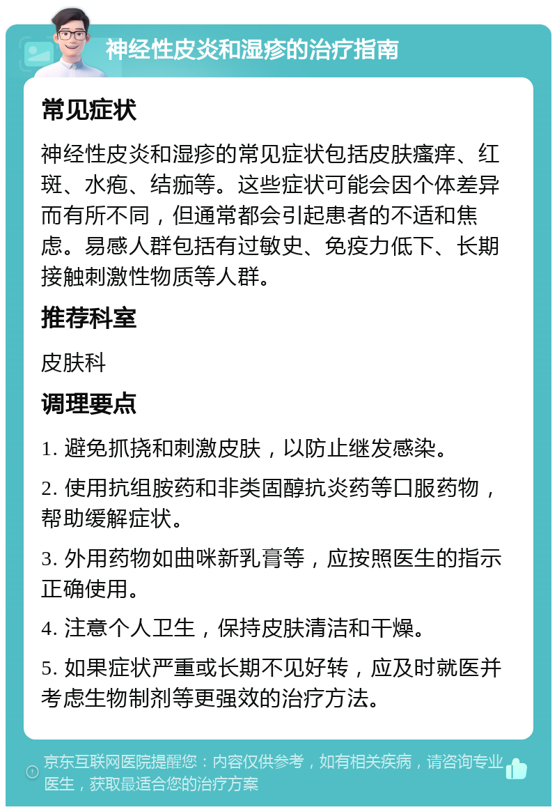 神经性皮炎和湿疹的治疗指南 常见症状 神经性皮炎和湿疹的常见症状包括皮肤瘙痒、红斑、水疱、结痂等。这些症状可能会因个体差异而有所不同，但通常都会引起患者的不适和焦虑。易感人群包括有过敏史、免疫力低下、长期接触刺激性物质等人群。 推荐科室 皮肤科 调理要点 1. 避免抓挠和刺激皮肤，以防止继发感染。 2. 使用抗组胺药和非类固醇抗炎药等口服药物，帮助缓解症状。 3. 外用药物如曲咪新乳膏等，应按照医生的指示正确使用。 4. 注意个人卫生，保持皮肤清洁和干燥。 5. 如果症状严重或长期不见好转，应及时就医并考虑生物制剂等更强效的治疗方法。