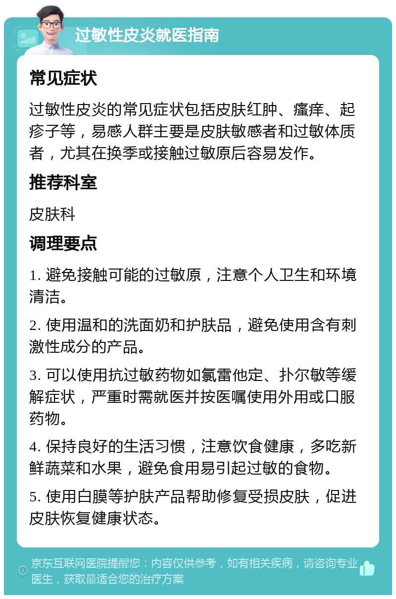 过敏性皮炎就医指南 常见症状 过敏性皮炎的常见症状包括皮肤红肿、瘙痒、起疹子等，易感人群主要是皮肤敏感者和过敏体质者，尤其在换季或接触过敏原后容易发作。 推荐科室 皮肤科 调理要点 1. 避免接触可能的过敏原，注意个人卫生和环境清洁。 2. 使用温和的洗面奶和护肤品，避免使用含有刺激性成分的产品。 3. 可以使用抗过敏药物如氯雷他定、扑尔敏等缓解症状，严重时需就医并按医嘱使用外用或口服药物。 4. 保持良好的生活习惯，注意饮食健康，多吃新鲜蔬菜和水果，避免食用易引起过敏的食物。 5. 使用白膜等护肤产品帮助修复受损皮肤，促进皮肤恢复健康状态。