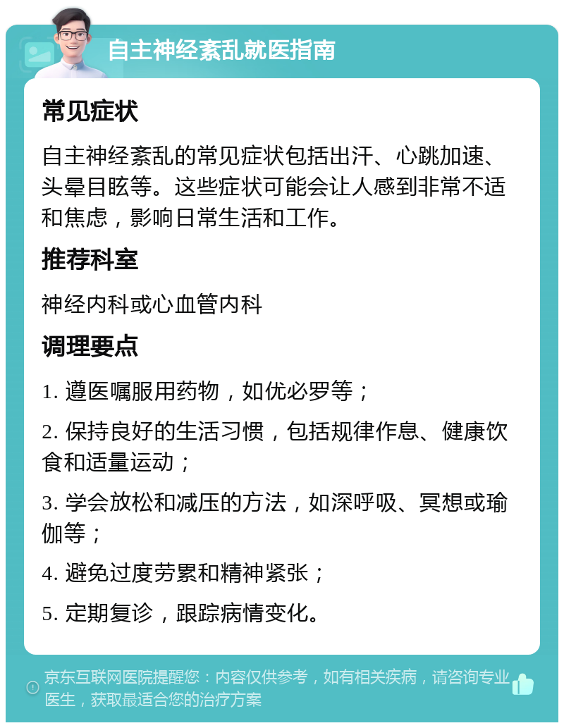 自主神经紊乱就医指南 常见症状 自主神经紊乱的常见症状包括出汗、心跳加速、头晕目眩等。这些症状可能会让人感到非常不适和焦虑，影响日常生活和工作。 推荐科室 神经内科或心血管内科 调理要点 1. 遵医嘱服用药物，如优必罗等； 2. 保持良好的生活习惯，包括规律作息、健康饮食和适量运动； 3. 学会放松和减压的方法，如深呼吸、冥想或瑜伽等； 4. 避免过度劳累和精神紧张； 5. 定期复诊，跟踪病情变化。