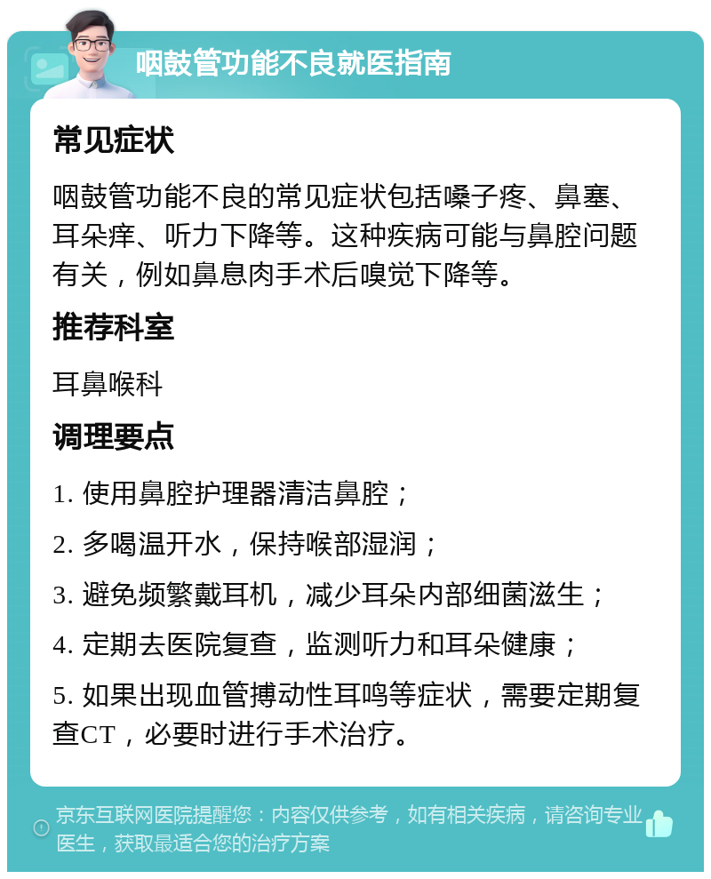 咽鼓管功能不良就医指南 常见症状 咽鼓管功能不良的常见症状包括嗓子疼、鼻塞、耳朵痒、听力下降等。这种疾病可能与鼻腔问题有关，例如鼻息肉手术后嗅觉下降等。 推荐科室 耳鼻喉科 调理要点 1. 使用鼻腔护理器清洁鼻腔； 2. 多喝温开水，保持喉部湿润； 3. 避免频繁戴耳机，减少耳朵内部细菌滋生； 4. 定期去医院复查，监测听力和耳朵健康； 5. 如果出现血管搏动性耳鸣等症状，需要定期复查CT，必要时进行手术治疗。