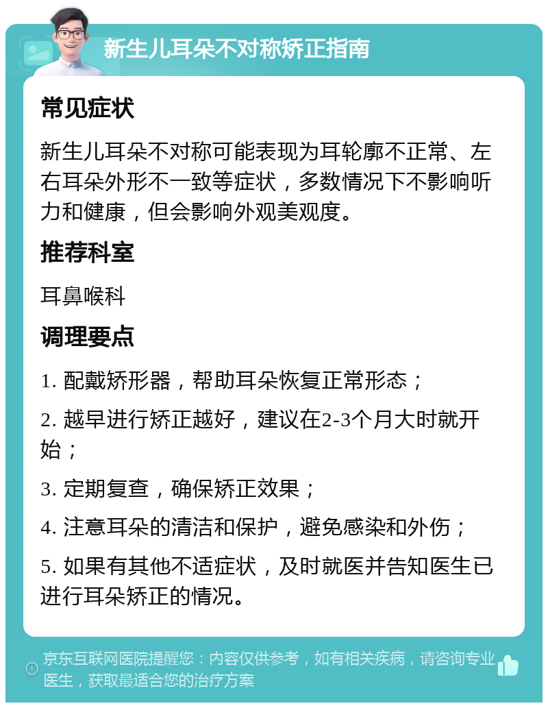 新生儿耳朵不对称矫正指南 常见症状 新生儿耳朵不对称可能表现为耳轮廓不正常、左右耳朵外形不一致等症状，多数情况下不影响听力和健康，但会影响外观美观度。 推荐科室 耳鼻喉科 调理要点 1. 配戴矫形器，帮助耳朵恢复正常形态； 2. 越早进行矫正越好，建议在2-3个月大时就开始； 3. 定期复查，确保矫正效果； 4. 注意耳朵的清洁和保护，避免感染和外伤； 5. 如果有其他不适症状，及时就医并告知医生已进行耳朵矫正的情况。