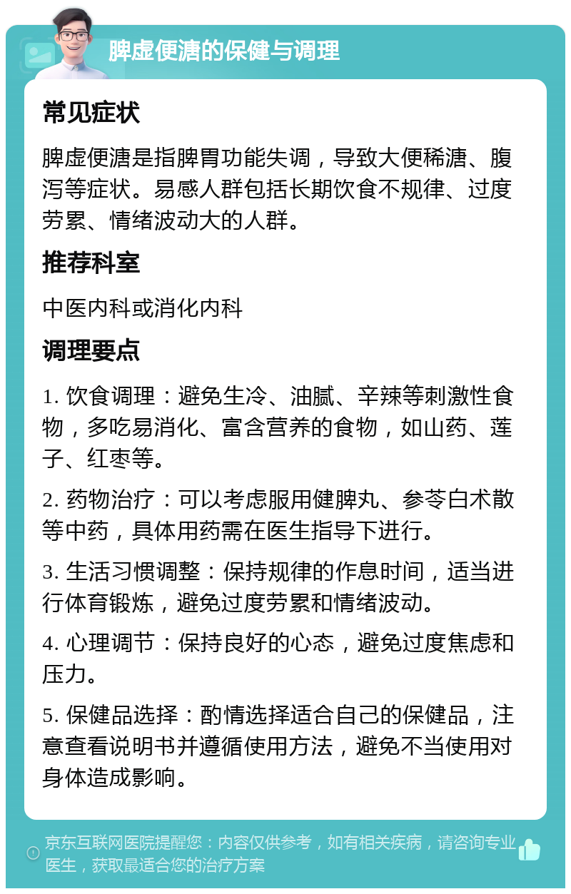 脾虚便溏的保健与调理 常见症状 脾虚便溏是指脾胃功能失调，导致大便稀溏、腹泻等症状。易感人群包括长期饮食不规律、过度劳累、情绪波动大的人群。 推荐科室 中医内科或消化内科 调理要点 1. 饮食调理：避免生冷、油腻、辛辣等刺激性食物，多吃易消化、富含营养的食物，如山药、莲子、红枣等。 2. 药物治疗：可以考虑服用健脾丸、参苓白术散等中药，具体用药需在医生指导下进行。 3. 生活习惯调整：保持规律的作息时间，适当进行体育锻炼，避免过度劳累和情绪波动。 4. 心理调节：保持良好的心态，避免过度焦虑和压力。 5. 保健品选择：酌情选择适合自己的保健品，注意查看说明书并遵循使用方法，避免不当使用对身体造成影响。