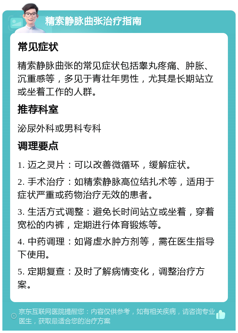 精索静脉曲张治疗指南 常见症状 精索静脉曲张的常见症状包括睾丸疼痛、肿胀、沉重感等，多见于青壮年男性，尤其是长期站立或坐着工作的人群。 推荐科室 泌尿外科或男科专科 调理要点 1. 迈之灵片：可以改善微循环，缓解症状。 2. 手术治疗：如精索静脉高位结扎术等，适用于症状严重或药物治疗无效的患者。 3. 生活方式调整：避免长时间站立或坐着，穿着宽松的内裤，定期进行体育锻炼等。 4. 中药调理：如肾虚水肿方剂等，需在医生指导下使用。 5. 定期复查：及时了解病情变化，调整治疗方案。